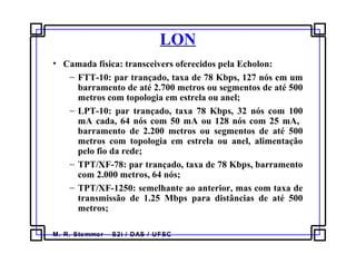 M. R. Stemmer – S2i / DAS / UFSC
LON
• Camada física: transceivers oferecidos pela Echolon:
− FTT-10: par trançado, taxa de 78 Kbps, 127 nós em um
barramento de até 2.700 metros ou segmentos de até 500
metros com topologia em estrela ou anel;
− LPT-10: par trançado, taxa 78 Kbps, 32 nós com 100
mA cada, 64 nós com 50 mA ou 128 nós com 25 mA,
barramento de 2.200 metros ou segmentos de até 500
metros com topologia em estrela ou anel, alimentação
pelo fio da rede;
− TPT/XF-78: par trançado, taxa de 78 Kbps, barramento
com 2.000 metros, 64 nós;
− TPT/XF-1250: semelhante ao anterior, mas com taxa de
transmissão de 1.25 Mbps para distâncias de até 500
metros;
 