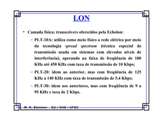 M. R. Stemmer – S2i / DAS / UFSC
LON
• Camada física: transceivers oferecidos pela Echolon:
− PLT-10A: utiliza como meio físico a rede elétrica por meio
da tecnologia spread spectrum (técnica especial de
transmissão usada em sistemas com elevados níveis de
interferência), operando na faixa de freqüência de 100
KHz até 450 KHz com taxa de transmissão de 10 Kbps;
− PLT-20: idem ao anterior, mas com freqüência de 125
KHz a 140 KHz com taxa de transmissão de 5.4 Kbps;
− PLT-30: idem aos anteriores, mas com freqüência de 9 a
95 KHz e taxa de 2 Kbps.
 