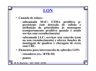 M. R. Stemmer – S2i / DAS / UFSC
LON
• Camada de enlace:
– subcamada MAC: CSMA preditivo p-
persistente com detecção de colisão e
atribuição de prioridades às mensagens
(comportamento preditivo quando é usado
serviço com reconhecimento)
– subcamada LLC: serviços sem conexão (com
ou sem reconhecimento) e oferece funções de
montagem de quadros e checagem de erros
com CRC.
• Elementos para interconexão de subredes LON:
– roteadores (ex.: RTR-10)
– pontes
 