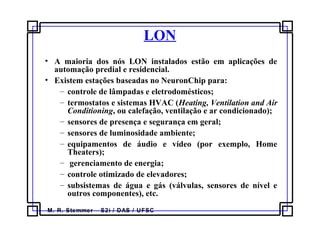 M. R. Stemmer – S2i / DAS / UFSC
LON
• A maioria dos nós LON instalados estão em aplicações de
automação predial e residencial.
• Existem estações baseadas no NeuronChip para:
– controle de lâmpadas e eletrodomésticos;
– termostatos e sistemas HVAC (Heating, Ventilation and Air
Conditioning, ou calefação, ventilação e ar condicionado);
– sensores de presença e segurança em geral;
– sensores de luminosidade ambiente;
– equipamentos de áudio e vídeo (por exemplo, Home
Theaters);
– gerenciamento de energia;
– controle otimizado de elevadores;
– subsistemas de água e gás (válvulas, sensores de nível e
outros componentes), etc.
 