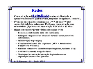 M. R. Stemmer – S2i / DAS / UFSC
Redes
Acústicas• Comunicação subaquática tradicionalmente limitada a
aplicações militares (submarinos, torpedos teleguiados, sonares).
• Primeiro sistema de comunicação UWA (Under-Water
Acoustic): telefone criado em 1945 para comunicação com
submarinos (águas rasas, modulação FSK de 8 a 11 khz).
• Recentemente surgiram várias aplicações civis:
– Exploração submarina para fins científicos;
– Soldagem e reparação de cascos de navios e dutos por robôs
submarinos;
– Monitoração de poluição;
– Veículos submarinos não tripulados (AUV = Autonomous
Underwater Vehicles);
– Sensores e atuadores submarinos (sismógrafos, válvulas, etc.);
– Comunicação entre mergulhadores;
– Montagem/manutenção/operação de plataformas de
exploração/produção de petróleo.
 