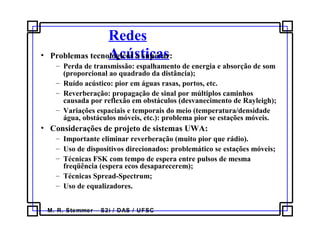 M. R. Stemmer – S2i / DAS / UFSC
Redes
Acústicas• Problemas tecnológicos a superar:
– Perda de transmissão: espalhamento de energia e absorção de som
(proporcional ao quadrado da distância);
– Ruído acústico: pior em águas rasas, portos, etc.
– Reverberação: propagação de sinal por múltiplos caminhos
causada por reflexão em obstáculos (desvanecimento de Rayleigh);
– Variações espaciais e temporais do meio (temperatura/densidade
água, obstáculos móveis, etc.): problema pior se estações móveis.
• Considerações de projeto de sistemas UWA:
– Importante eliminar reverberação (muito pior que rádio).
– Uso de dispositivos direcionados: problemático se estações móveis;
– Técnicas FSK com tempo de espera entre pulsos de mesma
freqüência (espera ecos desaparecerem);
– Técnicas Spread-Spectrum;
– Uso de equalizadores.
 