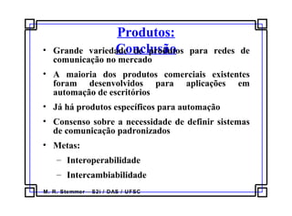M. R. Stemmer – S2i / DAS / UFSC
Produtos:
Conclusão• Grande variedade de produtos para redes de
comunicação no mercado
• A maioria dos produtos comerciais existentes
foram desenvolvidos para aplicações em
automação de escritórios
• Já há produtos específicos para automação
• Consenso sobre a necessidade de definir sistemas
de comunicação padronizados
• Metas:
– Interoperabilidade
– Intercambiabilidade
 