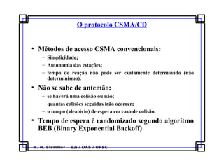 M. R. Stemmer – S2i / DAS / UFSC
O protocolo CSMA/CD
• Métodos de acesso CSMA convencionais:
– Simplicidade;
– Autonomia das estações;
– tempo de reação não pode ser exatamente determinado (não
determinismo).
• Não se sabe de antemão:
– se haverá uma colisão ou não;
– quantas colisões seguidas irão ocorrer;
– o tempo (aleatório) de espera em caso de colisão.
• Tempo de espera é randomizado segundo algoritmo
BEB (Binary Exponential Backoff)
 
