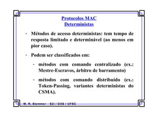 M. R. Stemmer – S2i / DAS / UFSC
Protocolos MAC
Deterministas
- Métodos de acesso deterministas: tem tempo de
resposta limitado e determinável (ao menos em
pior caso).
- Podem ser classificados em:
- métodos com comando centralizado (ex.:
Mestre-Escravos, árbitro de barramento)
- métodos com comando distribuído (ex.:
Token-Passing, variantes deterministas do
CSMA).
 