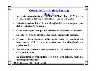 M. R. Stemmer – S2i / DAS / UFSC
Comando Distribuído: Forcing
Headers
- Variante determinista de CSMA (CSMA/NBA = CSMA with
Nondestructive Bitwise Arbitration – usado em CAN).
- Estações enviam bit a bit um identificador da mensagem, que
define prioridade da mesma.
- Cada mensagem tem que ter prioridade diferente das demais.
- Se todos os bits do identificador são 0, prioridade máxima.
- Camada física executa AND sobre cada bit enviado ao
barramento (CD ativada ao enviar um 1 e desativado ao
enviar um 0).
- Transmissão interrompida quando um 1 é enviado e ocorrer
colisão (0 é lido).
- Se identificador transmitido até o fim sem colisão, resto da
mensagem é enviado.
 