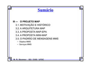 M. R. Stemmer – S2i / DAS / UFSC
Sumário
III — O PROJETO MAP
3.1. MOTIVAÇÃO E HISTÓRICO
3.2. A ARQUITETURA MAP
3.3. A PROPOSTA MAP-EPA
3.4. A PROPOSTA MINI-MAP
3.5. O PADRÃO DE MENSAGENS MMS
– Objetos MMS
– Serviços MMS
 