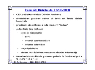 M. R. Stemmer – S2i / DAS / UFSC
Comando Distribuído: CSMA/DCR
- CSMA with Deterministic Collision Resolution
- determinismo garantido através de busca em árvore binária
balanceada
- prioridades são atribuídas a cada estação => “Índices”
- cada estação deve conhecer:
- status do barramento:
- livre
- ocupado com transmissão
- ocupado com colisão
- seu próprio índice
- número total de índices consecutivos alocados às fontes (Q)
- tamanho da árvore binária q = menor potência de 2 maior ou igual a
Q (ex.: Q = 12, q = 16)
 