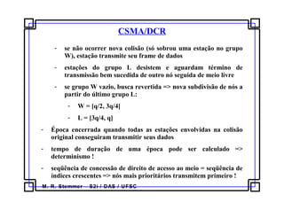 M. R. Stemmer – S2i / DAS / UFSC
CSMA/DCR
- se não ocorrer nova colisão (só sobrou uma estação no grupo
W), estação transmite seu frame de dados
- estações do grupo L desistem e aguardam término de
transmissão bem sucedida de outro nó seguida de meio livre
- se grupo W vazio, busca revertida => nova subdivisão de nós a
partir do último grupo L:
- W = [q/2, 3q/4[
- L = [3q/4, q]
- Época encerrada quando todas as estações envolvidas na colisão
original conseguiram transmitir seus dados
- tempo de duração de uma época pode ser calculado =>
determinismo !
- seqüência de concessão de direito de acesso ao meio = seqüência de
índices crescentes => nós mais prioritários transmitem primeiro !
 