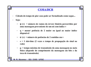 M. R. Stemmer – S2i / DAS / UFSC
CSMA/DCR
- Cálculo do tempo de pior caso pode ser formalizado como segue...
- Seja:
− ϕ (v) = número de ramos da árvore binária percorridos por
uma mensagem proveniente de um nó com índice v
- q = menor potência de 2 maior ou igual ao maior índice
disponível
− σ (v) = número de potências de 2 contidas em v
- s = 1 slot-time (2 vezes o tempo de propagação do sinal na
rede)
− µ = tempo máximo de transmissão da uma mensagem no meio
físico (depende do comprimento da mensagem em bits e da
taxa de transmissão)
 