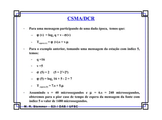 M. R. Stemmer – S2i / DAS / UFSC
CSMA/DCR
- Para uma mensagem participando de uma dada época, temos que:
− ϕ (v) = log2 q + v - σ(v)
- Tespera (v) = ϕ (v).s + v.µ
- Para o exemplo anterior, tomando uma mensagem da estação com índice 5,
temos:
- q =16
- v =5
− σ (5) = 2 (5 = 22
+20
)
− ϕ (5) = log2 16 + 5 - 2 = 7
- T espera (5) = 7.s + 5.µ
- Assumindo s = 40 microssegundos e µ = 6.s = 240 microssegundos,
obteremos para o pior caso de tempo de espera da mensagem da fonte com
índice 5 o valor de 1480 microssegundos.
 