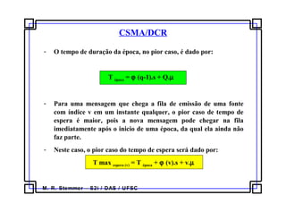 M. R. Stemmer – S2i / DAS / UFSC
CSMA/DCR
- O tempo de duração da época, no pior caso, é dado por:
T época = ϕ (q-1).s + Q.µ
- Para uma mensagem que chega a fila de emissão de uma fonte
com índice v em um instante qualquer, o pior caso de tempo de
espera é maior, pois a nova mensagem pode chegar na fila
imediatamente após o inicio de uma época, da qual ela ainda não
faz parte.
- Neste caso, o pior caso do tempo de espera será dado por:
T max espera (v) = T época + ϕ (v).s + v.µ
 