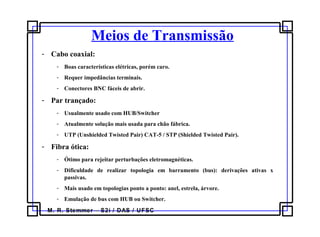 M. R. Stemmer – S2i / DAS / UFSC
Meios de Transmissão
- Cabo coaxial:
- Boas características elétricas, porém caro.
- Requer impedâncias terminais.
- Conectores BNC fáceis de abrir.
- Par trançado:
- Usualmente usado com HUB/Switcher
- Atualmente solução mais usada para chão fábrica.
- UTP (Unshielded Twisted Pair) CAT-5 / STP (Shielded Twisted Pair).
- Fibra ótica:
- Ótimo para rejeitar perturbações eletromagnéticas.
- Dificuldade de realizar topologia em barramento (bus): derivações ativas x
passivas.
- Mais usado em topologias ponto a ponto: anel, estrela, árvore.
- Emulação de bus com HUB ou Switcher.
 