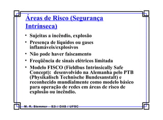 M. R. Stemmer – S2i / DAS / UFSC
Áreas de Risco (Segurança
Intrínseca)
• Sujeitas a incêndio, explosão
• Presença de líquidos ou gases
inflamáveis/explosivos
• Não pode haver faiscamento
• Freqüência de sinais elétricos limitada
• Modelo FISCO (Fieldbus Intrinsically Safe
Concept): desenvolvido na Alemanha pelo PTB
(Physikalisch Technische Bundesanstalt) e
reconhecido mundialmente como modelo básico
para operação de redes em áreas de risco de
explosão ou incêndio.
 