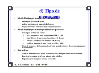 M. R. Stemmer – S2i / DAS / UFSC
d) Tipo de
mensagens- Níveis hierárquicos superiores da fábrica:
- mensagens grandes (KByte);
- podem ter tempos de transmissão longos;
- longos intervalos entre transmissões (meio ocioso).
- Níveis hierárquicos mais próximos ao processo:
- mensagens curtas, tais como:
- ligar ou desligar uma unidade ON/OFF -> 1 bit ;
- fazer leitura de um sensor / medidor -> 8 Bytes ;
- alterar o estado de um atuador -> 8 Bytes ;
- verificar o estado de uma chave ou relê - > 1 bit .
- Taxa de ocupação do barramento elevada (grande número de quadros pequenos
transmitidos).
- Requisitos:
- Taxa de transmissão de dados na camada física não precisa ser muito elevada;
- Desejável protocolo MAC que não permita colisões;
- Importante ter tempo de entrega conhecido.
 