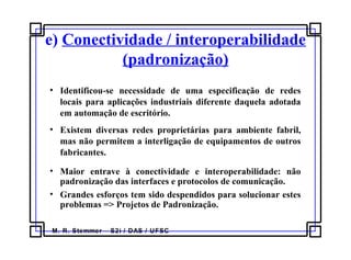 M. R. Stemmer – S2i / DAS / UFSC
e) Conectividade / interoperabilidade
(padronização)
• Identificou-se necessidade de uma especificação de redes
locais para aplicações industriais diferente daquela adotada
em automação de escritório.
• Existem diversas redes proprietárias para ambiente fabril,
mas não permitem a interligação de equipamentos de outros
fabricantes.
• Maior entrave à conectividade e interoperabilidade: não
padronização das interfaces e protocolos de comunicação.
• Grandes esforços tem sido despendidos para solucionar estes
problemas => Projetos de Padronização.
 
