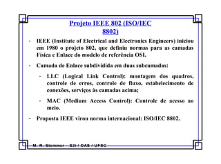 M. R. Stemmer – S2i / DAS / UFSC
Projeto IEEE 802 (ISO/IEC
8802)
- IEEE (Institute of Electrical and Electronics Engineers) iniciou
em 1980 o projeto 802, que definiu normas para as camadas
Física e Enlace do modelo de referência OSI.
- Camada de Enlace subdividida em duas subcamadas:
- LLC (Logical Link Control): montagem dos quadros,
controle de erros, controle de fluxo, estabelecimento de
conexões, serviços às camadas acima;
- MAC (Medium Access Control): Controle de acesso ao
meio.
- Proposta IEEE virou norma internacional: ISO/IEC 8802.
 