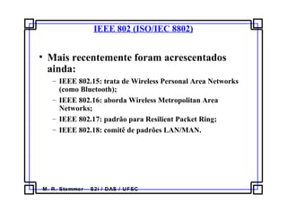 M. R. Stemmer – S2i / DAS / UFSC
IEEE 802 (ISO/IEC 8802)
• Mais recentemente foram acrescentados
ainda:
– IEEE 802.15: trata de Wireless Personal Area Networks
(como Bluetooth);
– IEEE 802.16: aborda Wireless Metropolitan Area
Networks;
– IEEE 802.17: padrão para Resilient Packet Ring;
– IEEE 802.18: comitê de padrões LAN/MAN.
 