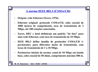 M. R. Stemmer – S2i / DAS / UFSC
A norma IEEE 802.3 (CSMA/CD)
- Origem: rede Ethernet (Xerox, 1976).
- Ethernet original: protocolo CSMA/CD, cabo coaxial de
1000 metros de comprimento, taxa de transmissão de 3
Mbps, até 100 estações conectadas.
- Xerox, DEC e Intel definiram um padrão "de fato" para
uma rede Ethernet, com taxa de transmissão de 10 Mbps.
- IEEE 802.3 define família de protocolos CSMA/CD 1-
persistentes, para diferentes meios de transmissão, com
taxas de transmissão de 1 a 10 Mbps.
- Parâmetros iniciais da norma: canal de 10 Mbps em banda
base, cabo coaxial de 50 ohms, comprimento máximo 500 m.
 