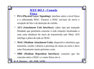 M. R. Stemmer – S2i / DAS / UFSC
IEEE 802.3 - Camada
Física
• PLS (Physical Layer Signaling): interface entre o nível físico
e a subcamada MAC. Fornece à MAC serviços de envio e
recepção de bits e de detecção de colisão.
• AUI (Attachment Unit Interface): cabos tipo par trançado
blindado que permitem conectar à rede estações localizadas a
uma certa distância do meio de transmissão (até 50m). AUI
interliga a placa de rede ao MAU.
• MAU (Medium Attachment Unit): dispositivo eletrônico que
transmite, recebe e detecta a presença de sinais no meio e deve
estar fisicamente muito próximo a este.
• MDI (Medium Dependent Interface): conector que faz
conexão entre o MAU e o meio físico em si.
 