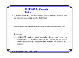 M. R. Stemmer – S2i / DAS / UFSC
IEEE 802.3 - Camada
Física
• A norma IEEE 802.3 define várias opções de meio físico e taxa
de transmissão, especificadas da forma:
<taxa em Mbps><técnica de sinalização><tamanho máximo do segmento * 100>
• Exemplo:
– 10BASE5: define uma camada física com taxa de
transmissão de 10Mbps, técnica de sinalização em banda
BASE (baseband) e comprimento máximo do cabo de 500
metros.
 