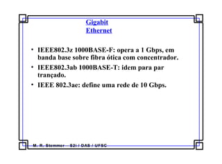 M. R. Stemmer – S2i / DAS / UFSC
Gigabit
Ethernet
• IEEE802.3z 1000BASE-F: opera a 1 Gbps, em
banda base sobre fibra ótica com concentrador.
• IEEE802.3ab 1000BASE-T: idem para par
trançado.
• IEEE 802.3ae: define uma rede de 10 Gbps.
 