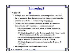 M. R. Stemmer – S2i / DAS / UFSC
Introduçã
o• Anos 60:
– Esforços para melhorar interação entre computador e usuários.
– Surge técnica de time-sharing, primeiros sistemas multi-usuários
– Usuários conectados ao computador por terminais
– Cada terminal atendido por um interpretador de comandos
– Comunicação entre terminais e computador central:
» Definição de uma interface (serial, paralela), conectores,
cabos, etc.
» Definição de unidade básica de informação (bit = binary unit)
– definir duração, sinais 0 e 1, sincronização, etc.
» Definição de códigos para representar letras, números e
outros símbolos alfanuméricos – ASCII, EBCDIC
» Definição de protocolos para envio, recepção, detecção de
erros, etc.
– Surgem primeiras técnicas de comunicação
 