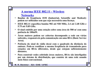 M. R. Stemmer – S2i / DAS / UFSC
A norma IEEE 802.11 - Wireless
Networks
• Bandas de freqüência ISM (Industrial, Scientific and Medical):
podem ser utilizadas sem que seja necessária uma licença.
• IEEE 802.11 especifica bandas 902 até 928 MHz, 2.4 até 2.48 GHz e
5.75 até 5.85 GHz.
• O sinal emitido por uma estação cobre uma área de 500 m2
com uma
potência de 100mW.
• Áreas maiores podem ser cobertas decompondo a rede em várias
subredes, responsáveis pela comunicação em uma BSA (Basic Service
Area).
• Potência do sinal de rádio decai com o quadrado da distância do
emissor. Pode-se reutilizar a mesma freqüência de transmissão para
estações em BSAs diferentes, desde que estejam suficientemente
distantes.
• Para construir redes cobrindo áreas maiores, BSAs são interligadas
por um sistema de distribuição, que consiste de uma rede usando
meio físico convencional.
 