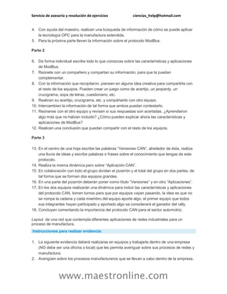 Servicio de asesoría y resolución de ejercicios ciencias_help@hotmail.com 
www.maestronline.com 
4. Con ayuda del maestro, realicen una búsqueda de información de cómo se puede aplicar la tecnología OPC para la manufactura extendida. 5. Para la próxima parte lleven la información sobre el protocolo ModBus. Parte 2 6. De forma individual escribe todo lo que conozcas sobre las características y aplicaciones de ModBus. 7. Reúnete con un compañero y compartan su información, para que la puedan complementar. 8. Con la información que recopilaron, piensen en alguna idea creativa para compartirla con el resto de los equipos. Pueden crear un juego como de acertijo, un jeopardy, un crucigrama, sopa de letras, cuestionario, etc. 9. Realicen su acertijo, crucigrama, etc. y compártanlo con otro equipo. 10. Intercambien la información de tal forma que ambos puedan contestarlo. 11. Reúnanse con el otro equipo y revisen si sus respuestas son acertadas. ¿Aprendieron algo más que no habían incluido? ¿Cómo pueden explicar ahora las características y aplicaciones de ModBus? 12. Realicen una conclusión que puedan compartir con el resto de los equipos. Parte 3 13. En el centro de una hoja escribe las palabras “Versiones CAN”, alrededor de ésta, realiza una lluvia de ideas y escribe palabras o frases sobre el conocimiento que tengas de este protocolo. 14. Realiza la misma dinámica pero sobre “Aplicación CAN”. 15. En colaboración con todo el grupo dividan el pizarrón y el total del grupo en dos partes, de tal forma que se formen dos equipos grandes. 16. En una parte del pizarrón deberán poner como título “Versiones” y en otro “Aplicaciones”. 17. En los dos equipos realizarán una dinámica para incluir las características y aplicaciones del protocolo CAN, tomen turnos para que por equipos vayan pasando, la idea es que no se rompa la cadena y cada miembro del equipo aporte algo, el primer equipo que todos sus integrantes hayan participado y aportado algo se considerará el ganador del rally. 18. Concluyan comentando la importancia del protocolo CAN para el sector automotriz. Layout de una red que contempla diferentes aplicaciones de redes industriales para un proceso de manufactura. Instrucciones para realizar evidencia: 1. La siguiente evidencia deberá realizarse en equipos y trabajarla dentro de una empresa (NO debe ser una oficina o local) que les permita averiguar sobre sus procesos de redes y manufactura. 2. Averigüen sobre los procesos manufactureros que se llevan a cabo dentro de la empresa.  