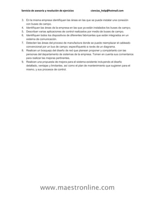 Servicio de asesoría y resolución de ejercicios ciencias_help@hotmail.com 
www.maestronline.com 
3. En la misma empresa identifiquen las áreas en las que se puede instalar una conexión con buses de campo. 4. Identifiquen las áreas de la empresa en las que ya están instalados los buses de campo. 5. Describan varias aplicaciones de control realizados por medio de buses de campo. 6. Identifiquen todos los dispositivos de diferentes fabricantes que están integrados en un sistema de comunicación. 7. Detecten las áreas del proceso de manufactura donde se puede reemplazar el cableado convencional por un bus de campo; especifíquenlo a ravés de un diagrama. 8. Realicen un bosquejo del diseño de red que planean proponer y compártanlo con las personas del departamento de sistemas de la empresa. Tomen en cuenta sus comentarios para realizar las mejoras pertinentes. 9. Realicen una propuesta de mejora para el sistema existente incluyendo el diseño detallado, ventajas y limitantes, así como el plan de mantenimiento que sugieren para el mismo, y sus procesos de control. 
