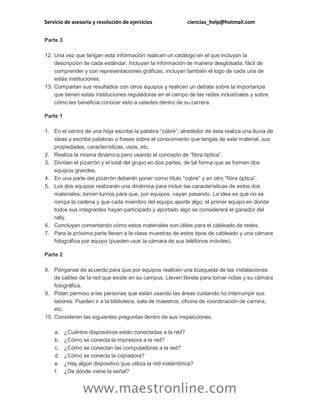 Servicio de asesoría y resolución de ejercicios ciencias_help@hotmail.com 
www.maestronline.com 
Parte 3 12. Una vez que tengan esta información realicen un catálogo en el que incluyan la descripción de cada estándar. Incluyan la información de manera desglosada, fácil de comprender y con representaciones gráficas; incluyan también el logo de cada una de estas instituciones. 13. Compartan sus resultados con otros equipos y realicen un debate sobre la importancia que tienen estas instituciones reguladoras en el campo de las redes industriales y sobre cómo les beneficia conocer esto a ustedes dentro de su carrera. Parte 1 1. En el centro de una hoja escribe la palabra “cobre”; alrededor de ésta realiza una lluvia de ideas y escribe palabras o frases sobre el conocimiento que tengas de este material, sus propiedades, características, usos, etc. 2. Realiza la misma dinámica pero usando el concepto de “fibra óptica”. 3. Dividan el pizarrón y el total del grupo en dos partes, de tal forma que se formen dos equipos grandes. 4. En una parte del pizarrón deberán poner como título “cobre” y en otro “fibra óptica”. 5. Los dos equipos realizarán una dinámica para incluir las características de estos dos materiales; tomen turnos para que, por equipos, vayan pasando. La idea es que no se rompa la cadena y que cada miembro del equipo aporte algo; el primer equipo en donde todos sus integrantes hayan participado y aportado algo se considerará el ganador del rally. 6. Concluyan comentando cómo estos materiales son útiles para el cableado de redes. 7. Para la próxima parte lleven a la clase muestras de estos tipos de cableado y una cámara fotográfica por equipo (pueden usar la cámara de sus teléfonos móviles). Parte 2 8. Pónganse de acuerdo para que por equipos realicen una búsqueda de las instalaciones de cables de la red que existe en su campus. Lleven libreta para tomar notas y su cámara fotográfica. 9. Pidan permiso a las personas que están usando las áreas cuidando no interrumpir sus labores. Pueden ir a la biblioteca, sala de maestros, oficina de coordinación de carrera, etc. 10. Consideren las siguientes preguntas dentro de sus inspecciones. a. ¿Cuántos dispositivos están conectadas a la red? b. ¿Cómo se conecta la impresora a la red? c. ¿Cómo se conectan las computadoras a la red? d. ¿Cómo se conecta la copiadora? e. ¿Hay algún dispositivo que utiliza la red inalámbrica? f. ¿De dónde viene la señal?  