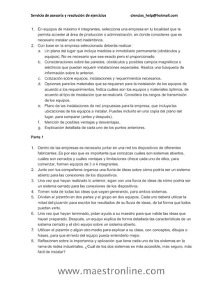 Servicio de asesoría y resolución de ejercicios ciencias_help@hotmail.com 
www.maestronline.com 
1. En equipos de máximo 4 integrantes, selecciona una empresa en tu localidad que te permita acceder al área de producción o administración, en donde consideres que es necesario instalar una red inalámbrica. 2. Con base en la empresa seleccionada deberás realizar: a. Un plano del lugar que incluya medidas e inmobiliario permanente (obstáculos y equipos). No es necesario que sea exacto pero sí proporcionado. b. Consideraciones sobre las paredes, obstáculos y posibles campos magnéticos o eléctricos que puedan requerir instalaciones especiales. Realiza una búsqueda de información sobre lo anterior. c. Cotización sobre equipos, instalaciones y requerimientos necesarios. d. Opciones para los materiales que se requieren para la instalación de los equipos de acuerdo a los requerimientos. Indica cuáles son los equipos y materiales óptimos, de acuerdo al tipo de instalación que se realizará. Considera los rangos de transmisión de los equipos. e. Plano de las instalaciones de red propuestas para la empresa, que incluya las ubicaciones de los equipos a instalar. Puedes incluirlo en una copia del plano del lugar, para comparar (antes y después). f. Mención de posibles ventajas y desventajas. g. Explicación detallada de cada uno de los puntos anteriores. Parte 1 1. Dentro de las empresas es necesario juntar en una red los dispositivos de diferentes fabricantes. Es por eso que es importante que conozcas cuáles son sistemas abiertos, cuáles son cerrados y cuáles ventajas y limitaciones ofrece cada uno de ellos, para comenzar, formen equipos de 3 o 4 integrantes. 2. Junto con tus compañeros organiza una lluvia de ideas sobre cómo podría ser un sistema abierto para las conexiones de los dispositivos. 3. Una vez que hayan realizado lo anterior, sigan con una lluvia de ideas de cómo podría ser un sistema cerrado para las conexiones de los dispositivos. 4. Tomen nota de todas las ideas que vayan generando, para ambos sistemas. 5. Dividan el pizarrón en dos partes y el grupo en dos equipos. Cada uno deberá utilizar la mitad del pizarrón para escribir los resultados de su lluvia de ideas, de tal forma que todos puedan verlo. 6. Una vez que hayan terminado, pidan ayuda a su maestro para que valide las ideas que hayan preparado. Después, un equipo explica de forma detallada las características de un sistema cerrado y el otro equipo sobre un sistema abierto. 7. Utilicen el pizarrón o algún otro medio para explicar a su clase, con conceptos, dibujos o frases, para que el resto del equipo pueda entenderlo mejor. 8. Reflexionen sobre la importancia y aplicación que tiene cada uno de los sistemas en la rama de redes industriales. ¿Cuál de los dos sistemas es más accesible, más seguro, más fácil de instalar?  