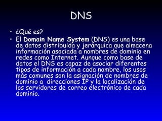 DNS ¿Qué es? El  Domain Name System  (DNS) es una base de datos distribuida y jerárquica que almacena información asociada a nombres de dominio en redes como Internet. Aunque como base de datos el DNS es capaz de asociar diferentes tipos de información a cada nombre, los usos más comunes son la asignación de nombres de dominio a  direcciones IP y la localización de los servidores de correo electrónico de cada dominio.  