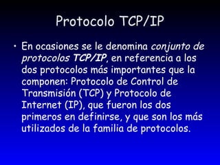 Protocolo TCP/IP En ocasiones se le denomina  conjunto de protocolos  TCP/IP , en referencia a los dos protocolos más importantes que la componen: Protocolo de Control de Transmisión (TCP) y Protocolo de Internet (IP), que fueron los dos primeros en definirse, y que son los más utilizados de la familia de protocolos. 