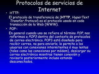 Protocolos de servicios de Internet HTTP: El protocolo de transferencia de ( HTTP ,  HyperText Transfer Protocol ) es el protocolo usado en cada transacción de la Web (WWW). POP·: En general cuando uno se refiere al término  POP , nos referimos a  POP3  dentro del contexto de protocolos de correo electrónico. POP3 está diseñado para recibir correo, no para enviarlo; le permite a los usuarios con conexiones intermitentes ó muy lentas (tales como las conexiones por módem), descargar su correo electrónico mientras tienen conexión y revisarlo posteriormente incluso estando desconectados.  