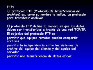 FTP: El protocolo FTP ( Protocolo de transferencia de archivos ) es, como su nombre lo indica, un protocolo para transferir archivos.  El protocolo FTP define la manera en que los datos deben ser transferidos a través de una red TCP/IP.  El objetivo del protocolo FTP es:  permitir que equipos remotos puedan compartir archivos  permitir la independencia entre los sistemas de archivo del equipo del cliente y del equipo del servidor  permitir una transferencia de datos eficaz  
