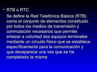 RTB o RTC Se define la Red Telefónica Básica (RTB) como el conjunto de elementos constituido por todos los medios de transmisión y conmutación necesarios que permite enlazar a voluntad dos equipos terminales mediante un circuito físico que se establece específicamente para la comunicación y que desaparece una vez que se ha completado la misma  
