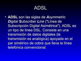 ADSL ADSL  son las siglas de  A symmetric  D igital  S ubscriber  L ine  ("Línea de Subscripción Digital Asimétrica"). ADSL es un tipo de línea DSL. Consiste en una transmisión de datos digitales (la transmisión es analógica) apoyada en el par simétrico de cobre que lleva la línea telefónica convencional. 