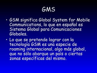 GMS GSM significa Global System for Mobile Communications, lo que en español es Sistema Global para Comunicaciones Globales.  Lo que se pretende lograr con la tecnología GSM es una especie de roaming internacional, algo más global, que no sólo abarque un país o ciertas zonas específicas del mismo.  