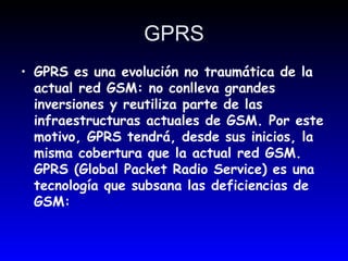 GPRS GPRS es una evolución no traumática de la actual red GSM: no conlleva grandes inversiones y reutiliza parte de las infraestructuras actuales de GSM. Por este motivo, GPRS tendrá, desde sus inicios, la misma cobertura que la actual red GSM. GPRS (Global Packet Radio Service) es una tecnología que subsana las deficiencias de GSM:  