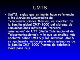 UMTS UMTS, siglas que en inglés hace referencia a los Servicios Universales de Telecomunicaciones Móviles, es miembro de la familia global IMT-2000 del sistema de comunicaciones móviles de “tercera generación” de UIT (Unión Internacional de Telecomunicaciones), y lo que se explica más adelante sobre UMTS y los servicios UMTS es igualmente válido para otros miembros de la familia IMT-2000 (norma de telefonía móvil para 3G).  