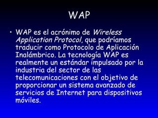 WAP WAP es el acrónimo de  Wireless Application Protocol , que podríamos traducir como Protocolo de Aplicación Inalámbrico. La tecnología WAP es realmente un estándar impulsado por la industria del sector de las telecomunicaciones con el objetivo de proporcionar un sistema avanzado de servicios de Internet para dispositivos móviles. 