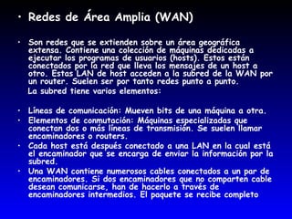 Redes de Área Amplia (WAN)  Son redes que se extienden sobre un área geográfica extensa. Contiene una colección de máquinas dedicadas a ejecutar los programas de usuarios (hosts). Estos están conectados por la red que lleva los mensajes de un host a otro. Estas LAN de host acceden a la subred de la WAN por un router. Suelen ser por tanto redes punto a punto. La subred tiene varios elementos:  Líneas de comunicación: Mueven bits de una máquina a otra. Elementos de conmutación: Máquinas especializadas que conectan dos o más líneas de transmisión. Se suelen llamar encaminadores o routers. Cada host está después conectado a una LAN en la cual está el encaminador que se encarga de enviar la información por la subred.  Una WAN contiene numerosos cables conectados a un par de encaminadores. Si dos encaminadores que no comparten cable desean comunicarse, han de hacerlo a través de encaminadores intermedios. El paquete se recibe completo  