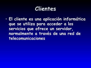 Clientes El cliente es una aplicación informática que se utiliza para acceder a los servicios que ofrece un servidor, normalmente a través de una red de telecomunicaciones  