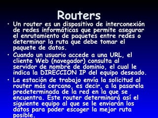 Routers Un router es un dispositivo de interconexión de redes informáticas que permite asegurar el enrutamiento de paquetes entre redes o determinar la ruta que debe tomar el paquete de datos.  Cuando un usuario accede a una URL, el cliente Web (navegador) consulta al  servidor de nombre de dominio, el cual le indica la DIRECCION IP del equipo deseado.  La estación de trabajo envía la solicitud al router más cercano, es decir, a la pasarela predeterminada de la red en la que se encuentra. Este router determinará así el siguiente equipo al que se le enviarán los datos para poder escoger la mejor ruta posible.  