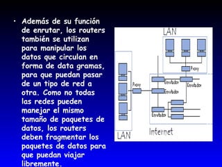 Además de su función de enrutar, los routers también se utilizan para manipular los datos que circulan en forma de data gramas, para que puedan pasar de un tipo de red a otra. Como no todas las redes pueden manejar el mismo tamaño de paquetes de datos, los routers deben fragmentar los paquetes de datos para que puedan viajar libremente. 