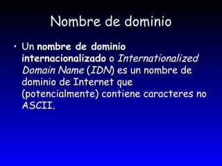 Nombre de dominio Un  nombre de dominio internacionalizado  o  Internationalized Domain Name  ( IDN ) es un nombre de dominio de Internet que (potencialmente) contiene caracteres no ASCII.   