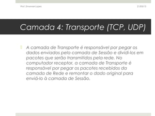Camada 4: Transporte (TCP, UDP)
 A camada de Transporte é responsável por pegar os
dados enviados pela camada de Sessão e dividi-los em
pacotes que serão transmitidos pela rede. No
computador receptor, a camada de Transporte é
responsável por pegar os pacotes recebidos da
camada de Rede e remontar o dado original para
enviá-lo à camada de Sessão.
21/03/15Prof. Emanoel Lopes
 