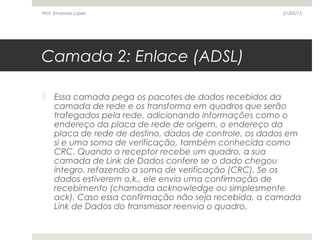 Camada 2: Enlace (ADSL)
 Essa camada pega os pacotes de dados recebidos da
camada de rede e os transforma em quadros que serão
trafegados pela rede, adicionando informações como o
endereço da placa de rede de origem, o endereço da
placa de rede de destino, dados de controle, os dados em
si e uma soma de verificação, também conhecida como
CRC. Quando o receptor recebe um quadro, a sua
camada de Link de Dados confere se o dado chegou
íntegro, refazendo a soma de verificação (CRC). Se os
dados estiverem o.k., ele envia uma confirmação de
recebimento (chamada acknowledge ou simplesmente
ack). Caso essa confirmação não seja recebida, a camada
Link de Dados do transmissor reenvia o quadro.
21/03/15Prof. Emanoel Lopes
 