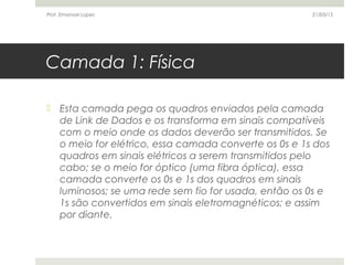 Camada 1: Física
 Esta camada pega os quadros enviados pela camada
de Link de Dados e os transforma em sinais compatíveis
com o meio onde os dados deverão ser transmitidos. Se
o meio for elétrico, essa camada converte os 0s e 1s dos
quadros em sinais elétricos a serem transmitidos pelo
cabo; se o meio for óptico (uma fibra óptica), essa
camada converte os 0s e 1s dos quadros em sinais
luminosos; se uma rede sem fio for usada, então os 0s e
1s são convertidos em sinais eletromagnéticos; e assim
por diante.
21/03/15Prof. Emanoel Lopes
 